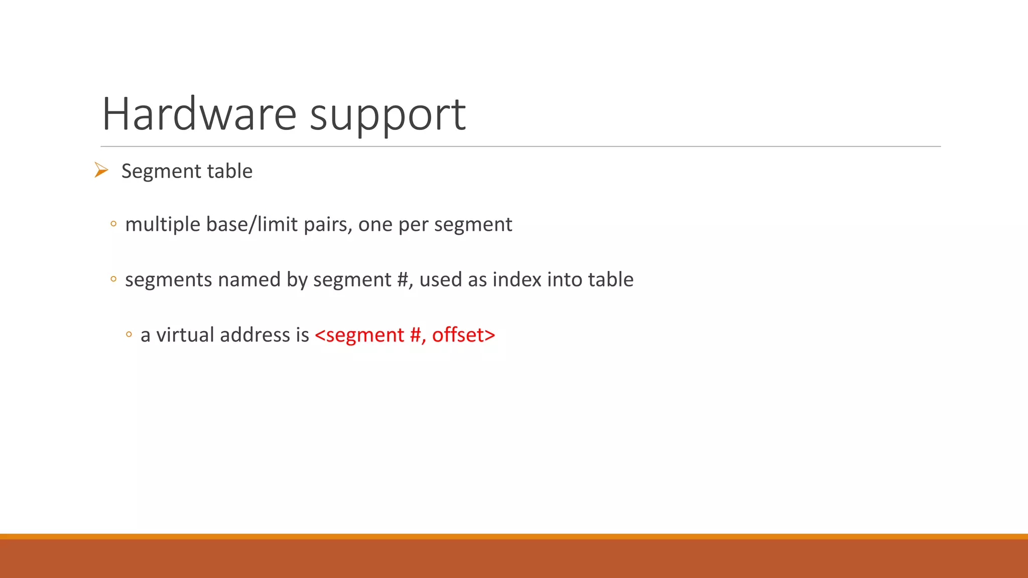 Hardware support
 Segment table
◦ multiple base/limit pairs, one per segment
◦ segments named by segment #, used as index into table
◦ a virtual address is <segment #, offset>
 