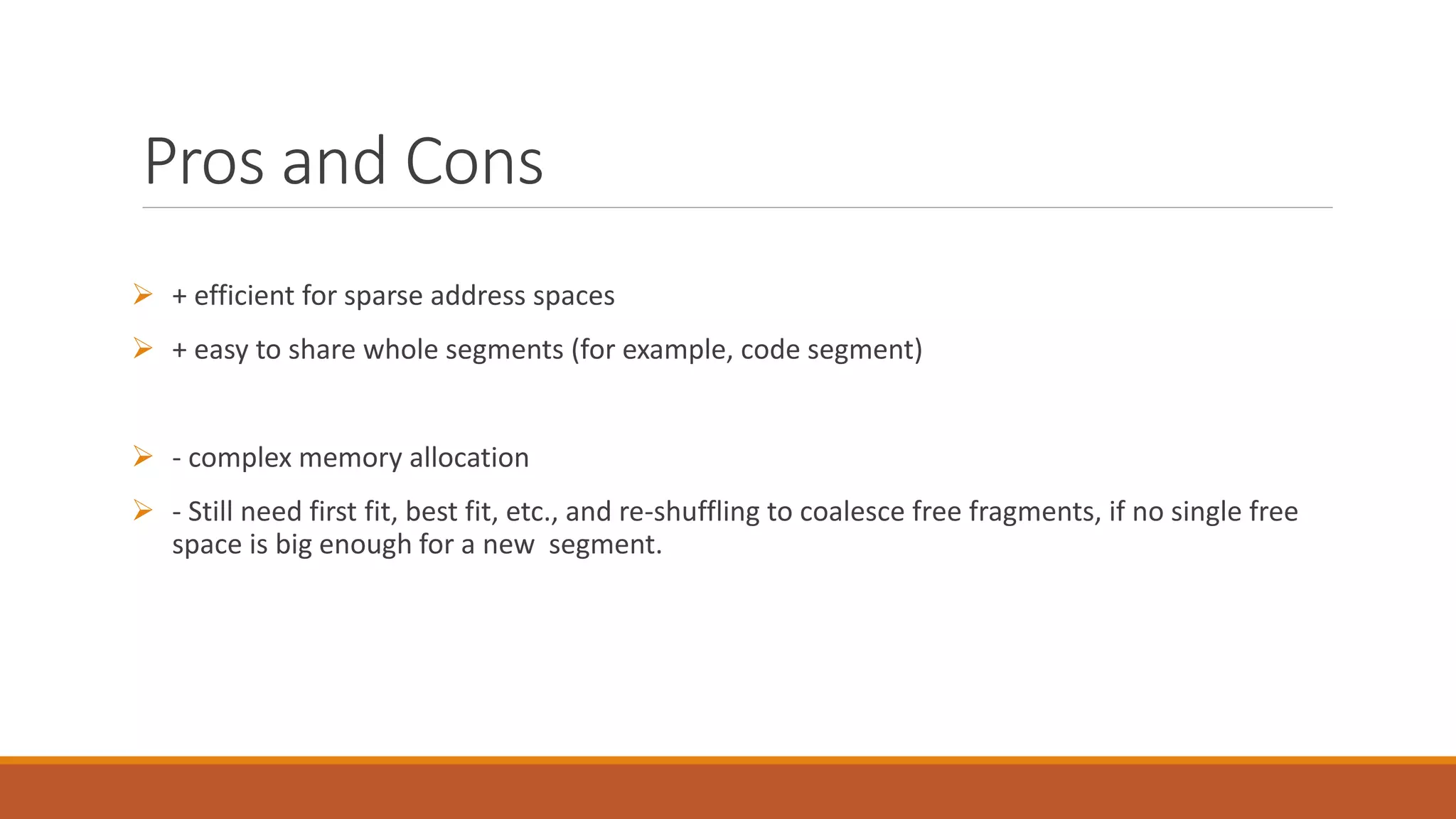 Pros and Cons
 + efficient for sparse address spaces
 + easy to share whole segments (for example, code segment)
 - complex memory allocation
 - Still need first fit, best fit, etc., and re-shuffling to coalesce free fragments, if no single free
space is big enough for a new segment.
 