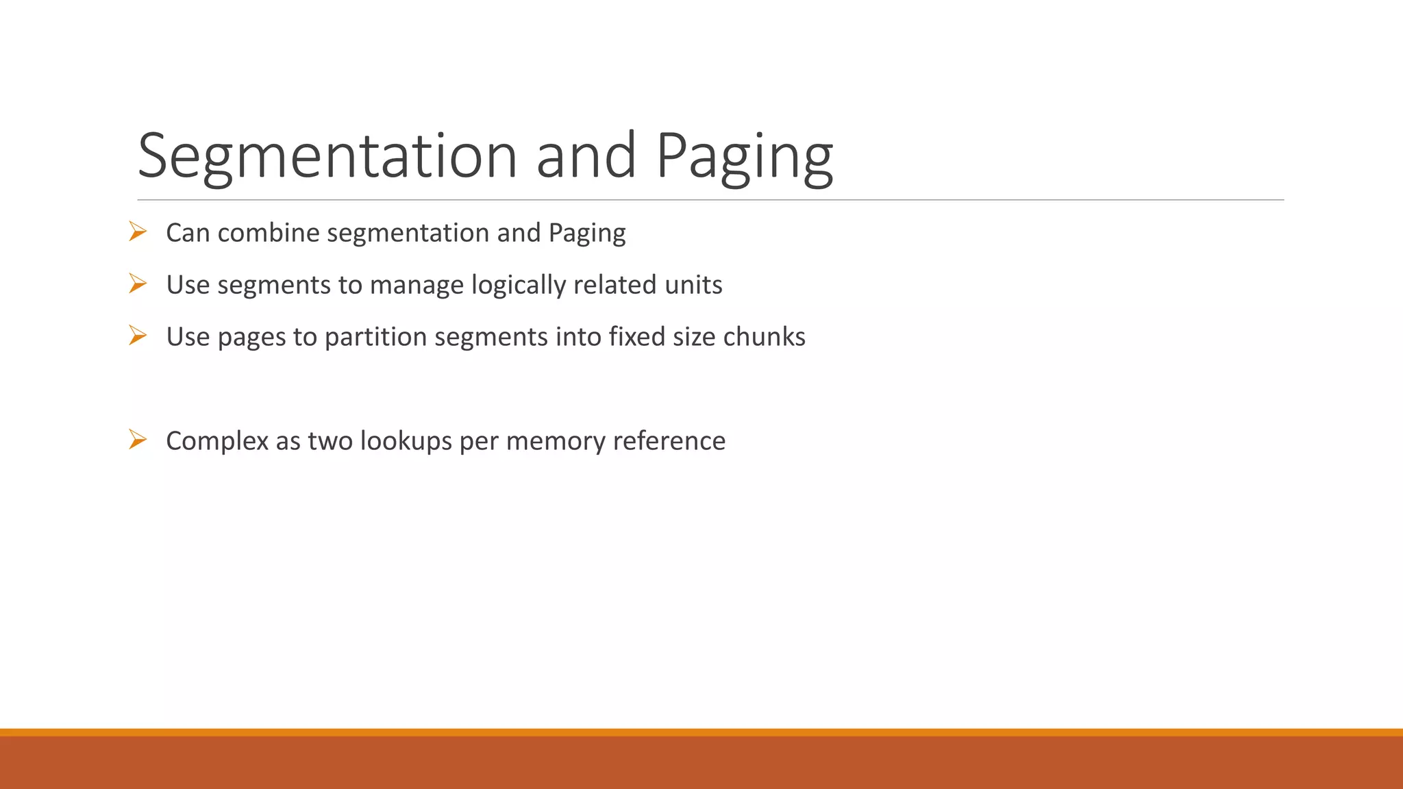 Segmentation and Paging
 Can combine segmentation and Paging
 Use segments to manage logically related units
 Use pages to partition segments into fixed size chunks
 Complex as two lookups per memory reference
 