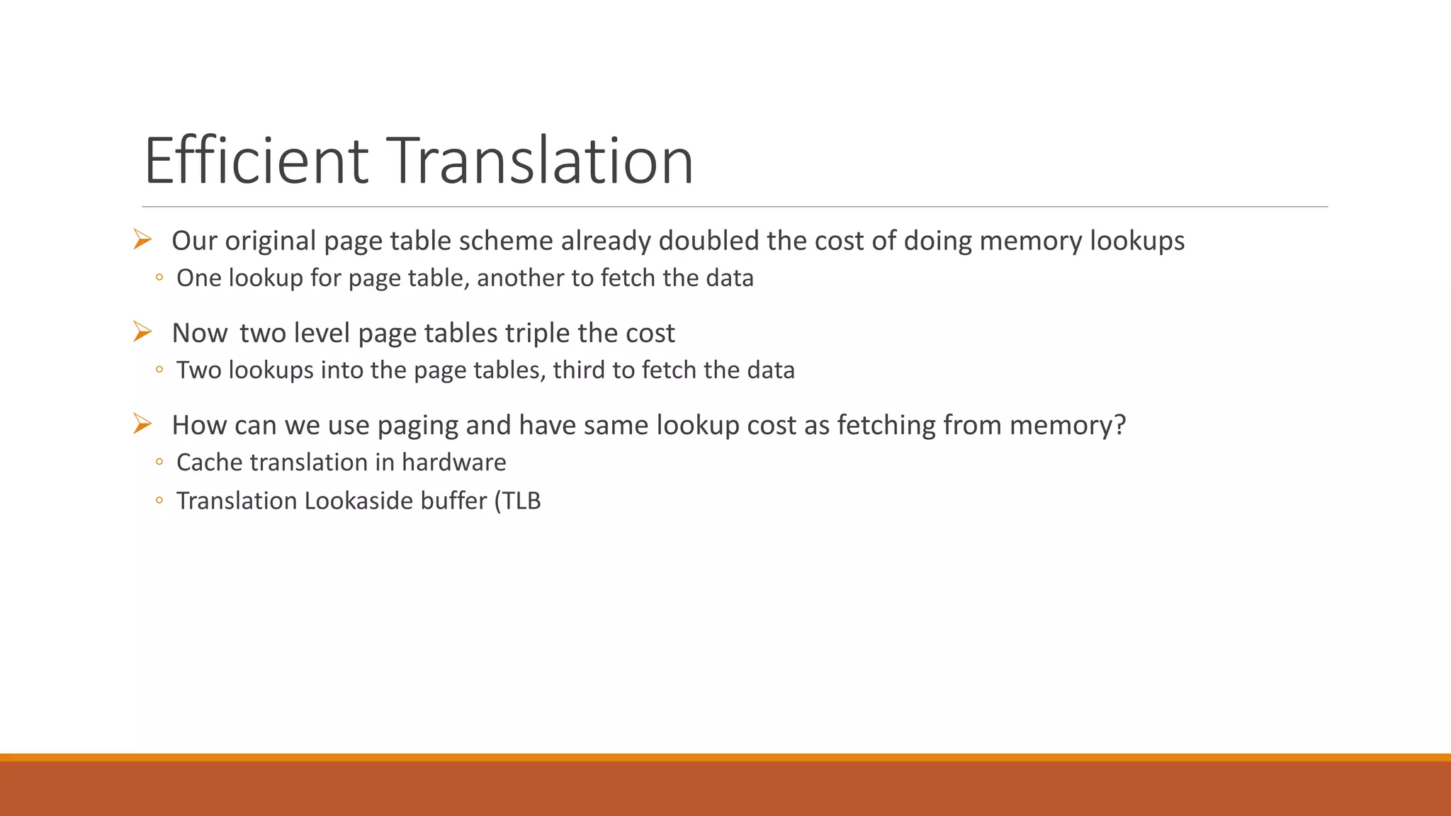 Efficient Translation
 Our original page table scheme already doubled the cost of doing memory lookups
◦ One lookup for page table, another to fetch the data
 Now two level page tables triple the cost
◦ Two lookups into the page tables, third to fetch the data
 How can we use paging and have same lookup cost as fetching from memory?
◦ Cache translation in hardware
◦ Translation Lookaside buffer (TLB
 