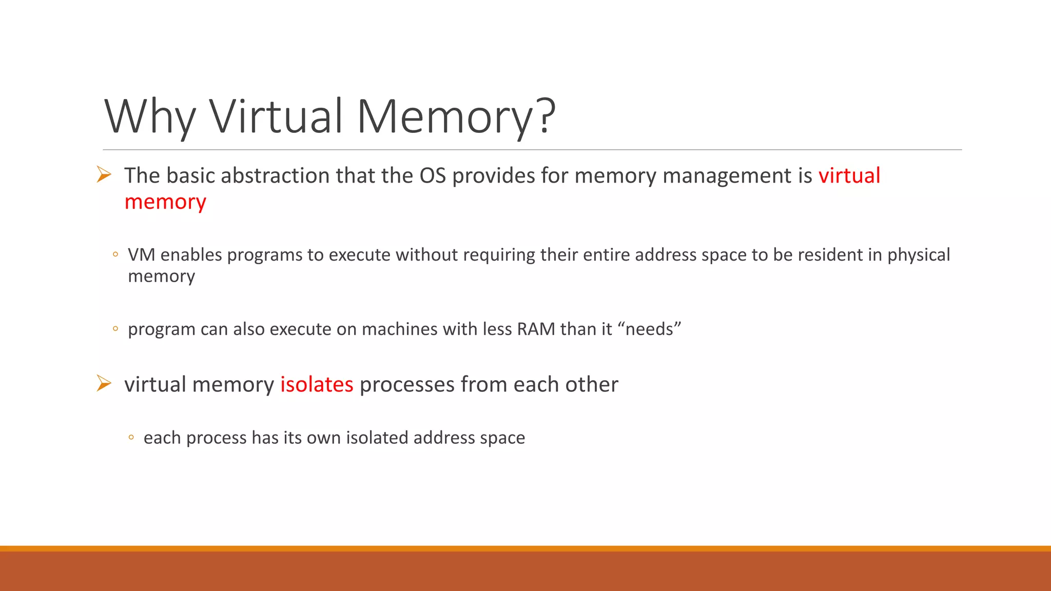 Why Virtual Memory?
 The basic abstraction that the OS provides for memory management is virtual
memory
◦ VM enables programs to execute without requiring their entire address space to be resident in physical
memory
◦ program can also execute on machines with less RAM than it “needs”
 virtual memory isolates processes from each other
◦ each process has its own isolated address space
 
