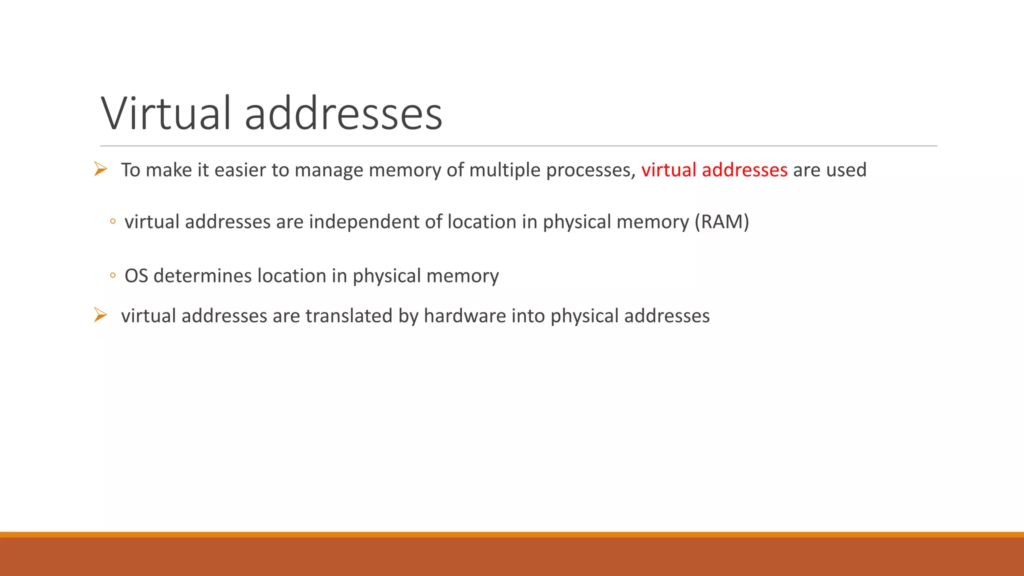 Virtual addresses
 To make it easier to manage memory of multiple processes, virtual addresses are used
◦ virtual addresses are independent of location in physical memory (RAM)
◦ OS determines location in physical memory
 virtual addresses are translated by hardware into physical addresses
 