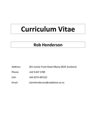 Curriculum Vitae
Rob Henderson
Address: 261 Lonely Track Road Albany 0632 Auckland.
Phone: +64 9 447 3789
Cell: +64 0274 407222
Email: clairehenderson@vodafone.co.nz
 