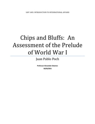 IAFF 1005: INTRODUCTION TO INTERNATIONAL AFFAIRS
Chips and Bluffs: An
Assessment of the Prelude
of World War I
Juan Pablo Poch
Professor Alexander Downes
03/03/2015
 