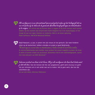 Als werkgevers in een internationaal opererend gebied vinden wij het belangrijk dat we
een rol spelen bij de taken die de gemeente Westland heeft gekregen om statushouders
op te vangen. Het minste wat wij kunnen doen is nagaan of wij deze mensen werk kunnen
bieden. Op het moment dat iemand werk heeft integreert hij in de maatschappij, en het
draagt bij aan een eigen inkomen en toekomst. Werk is de beste oplossing.
Pieter Eenhoorn, VNO-NCW Westland-Delfland
Majid Nawaseri, 37 jaar, is samen met zijn vrouw uit Iran gevlucht. Zijn twee kinderen
zitten op de basisschool, hebben vriendjes en praten al goed Nederlands.
“Ik moet nog een cursus doen en staatsexamen 2 halen voordat ik werk kan zoeken.
Ik vind de Nederlandse taal moeilijk, maar probeer het zoveel mogelijk te praten. Nu hoop
ik werk te kunnen vinden als accountant. Binnenkort heb ik een sollicitatiegesprek, samen
met mijn jobcoach van MVO Westland.”
Iedereen verdient een kans in het leven. Als je als werkgever die kans kunt bieden moet
je dat ook doen. Voor de mensen die hier zijn aangekomen, geeft werk structuur en geeft
het een stimulans om er ook verder wat van te maken. Heb je geen werk, dan kan dat
uitzichtloos zijn.
Ad van den Akker, directeur Elektravon
		VOORWOORD
8
 