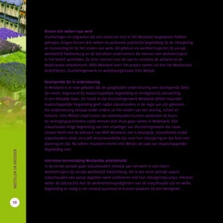 Binnen drie weken naar werk
Vluchtelingen en migranten die een status en huis in het Westland toegewezen hebben
gekregen, krijgen binnen drie weken na aankomst praktische begeleiding bij de inburgering
en huisvesting én bij het vinden van werk. Dit gebeurt via werkleertrajecten bij sociaal
werkbedrijf Patijnenburg en bij betrokken ondernemers die mensen een werkleertraject
in het bedrijf aanbieden. Zo leren mensen snel de taal en verkleint de afstand tot de
Nederlandse arbeidsmarkt. MVO Westland voert het project samen uit met het Westlandse
bedrijfsleven, Vluchtelingenwerk en welzijnsorganisatie Vitis Welzijn.
Doorlopende lijn in ondersteuning
In Westland is er voor gekozen dat de aangeboden ondersteuning een doorlopende (leer)
lijn vormt, beginnend bij maatschappelijke begeleiding en eindigend bij jobcoaching
in een betaalde baan. Dit houdt in dat Vluchtelingenwerk Westland vijftien maanden
maatschappelijke begeleiding geeft nadat statushouders in de regio aan zijn gekomen.
Die ondersteuning bestaat onder andere uit het vinden van een woning, school en
huisarts. Vitis Welzijn zorgt ervoor dat statushouders kunnen aansluiten bij buurt-
en verenigingsactiviteiten zodat mensen zich thuis gaan voelen in Nederland. Elke
statushouder krijgt begeleiding van een vrijwilliger van Vluchtelingenwerk die nauw
contact heeft met de jobcoach van MVO Westland. Dat is belangrijk, bijvoorbeeld omdat
statushouders sinds 2013 zelf verantwoordelijk zijn voor hun inburgering en dat kost veel
planning en tijd. Na vijftien maanden neemt Vitis Welzijn de taak van maatschappelijke
begeleiding over.
Intensieve kennismaking Westlandse arbeidsmarkt
In de eerste periode gaan statushouders meestal aan het werk in een intern
werkleertraject bij sociaal werkbedrijf Patijnenburg. Dit is een korte periode waarin
statushouders een aantal dagdelen werk combineren met hun inburgeringscursus. Hierdoor
weten de jobcoaches hoe de werknemersvaardigheden van de statushouder zijn en welke
begeleiding er nodig is om iemand succesvol te kunnen plaatsen bij een werkgever.
10
		MEETELLENENMEEDOEN
 