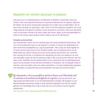 Maatwerk om mensen duurzaam te plaatsen
Sinds april 2016 is in Westland gestart met Meetellen en Meedoen. Projectleider Sanne van
Schoote: “Kort na de opdrachtverlening van de gemeente Westland zijn we ‘gewoon’ begonnen.
We hebben met de eerste statushouders gesproken om te kijken wat zij nodig hebben. Aan de
basis stond natuurlijk ons projectplan, maar in feite is het hele programma maatwerk. Dat is ook
nodig omdat de achtergrond en talenten van de nieuwkomers verschillen. Onze focus ligt daarbij
vooral op duurzame uitstroom. We willen zorgen dat mensen stijgen op de participatieladder en
zullen ze niet zomaar ergens plaatsen alleen omdat ze dan uit de uitkering zijn.”
Prestaties op de werkvloer
Veel statushouders starten met een werkleertraject bij sociaal werkbedrijf Patijnenburg. “Ook
al is het eenvoudig werk waar ze mee beginnen, ze komen in contact met Nederlanders en
doen werknemersvaardigheden op,” zegt de projectleider. “Het is lang niet altijd mogelijk om
te starten op het niveau dat zij in hun thuisland hadden, door de beperkte kennis van de
Nederlandse taal. Daarom starten we op het niveau waarop iemand direct kan instromen.
Door coaching on the job, in combinatie met inburgering, het leren van vaktaal en de inzet
van taalmaatjes zorgen we dat het taalniveau stijgt en dat ze terug kunnen klimmen naar hun
oude niveau. Onderdeel van het werkleertraject is een assessment door de afdelingsassistent
waarin we de prestaties op de werkvloer beoordelen en bespreken. Dat is belangrijk omdat er
ook door cultuurverschillen soms een andere werkethiek is. De typisch Nederlandse afspraken
over werktijden en productietempo zijn bijvoorbeeld in het land van herkomst anders.”
Bij statushouders is het voornamelijk ons doel om de kennis van de Nederlandse taal
te verbreden en de werknemersvaardigheden te vergroten, zoals op tijd komen, een
hoge productiesnelheid halen en om de belastbaarheid te verhogen. We koppelen ze aan
Nederlandstalige werknemers zodat ze op de werkvloer begrippen leren die hier worden
gebruikt. Het uiteindelijke doel is dat ze klaar zijn om uit te stromen naar de reguliere
arbeidsmarkt.
Sven van den Toorn (afdelingsassistent MVO Westland)
		MAATWERKOMMENSENDUURZAAMTEPLAATSEN
13
 