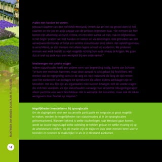 Praten met handen en voeten
Jobcoach Daphne van den Hof (MVO Westland) vertelt dat ze veel op gevoel doet bij het
coachen on the job en altijd uitgaat van de persoon tegenover haar. “De mensen die hier
komen zijn afkomstig uit Syrië, Eritrea, en een klein aantal uit Iran, Irak en Afghanistan.
In het begin ‘praten’ we met handen en voeten en via tekeningen. Ook gebruiken we een
aanwijswoordenboekje of helpt een andere statushouder met tolken. Het opleidingsniveau
is verschillend, er zijn mensen met alleen lagere school tot academici. We proberen
mensen wat werk betreft zo veel mogelijk richting hun oude niveau te krijgen. We gaan
dus al snel op zoek naar een werkplek bij een ondernemer.”
Meebewegen met unieke vragen
Iedere statushouder heeft een andere vorm van begeleiding nodig. Sanne van Schoote:
“Je kunt een methode hanteren, maar deze aanpak is juist gebaat bij flexibiliteit. Wij
merken dat de regelgeving soms in de weg zit. Van instanties die lang de tijd nemen
voor het toekennen van toelages tot spreekuren die alleen tijdens werkdagen zijn te
bezoeken. Het zou fijn zijn als organisaties mee kunnen bewegen met de unieke vragen
die zich hier voordoen. Zo zijn statushouders vanwege hun verplichte inburgeringstraject
alleen parttime voor werk beschikbaar. Het is wenselijk dat instanties, maar ook de lokale
werkgevers daar flexibel op inspelen.”
Mogelijkheden inventariseren bij opvanglocatie
Om de slagingskans voor een succesvolle participatie en integratie zo groot mogelijk
te maken, worden de mogelijkheden van statushouders al in de opvanglocaties
geïnventariseerd. Wanneer bekend is welke vluchtelingen naar Westland gaan komen,
wordt op locatie nagevraagd welke opleiding ze hebben gedaan en welke ervaring zij op
de arbeidsmarkt hebben. Op die manier zijn de trajecten voor deze mensen beter voor te
bereiden en stromen ze makkelijker in als ze in Westland aankomen.
14
		MAATWERKOMMENSENDUURZAAMTEPLAATSEN
 