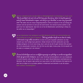 Minister Lodewijk Asscher (Sociale Zaken en Werkgelegenheid) in EenVandaag (12 maart 2016):
“Om de wachttijd in de azc’s, die wel tot twee jaar kan duren, beter te benutten gaan de
mobiele teams statushouders vragen: wat deed je in je thuisland, en waar ben je geschikt
voor? We willen niet een nieuw integratieprobleem creëren en daarom is het van belang dat
mensen snel de taal leren en snel aan het werk komen. Als mensen kunnen werken is dat
goed voor hun eigenwaarde. Ook leren ze zo hoe de Nederlandse samenleving in elkaar zit.
Dat willen we zo bespoedigen.”
Op een bijeenkomst voor werkgevers van MVO Westland vertelde een oud-vluchteling over
zijn ervaring om in ons land te integreren. “Wat mij geholpen heeft om een baan te vinden,
is dat mensen in mij wilden investeren. Zo ben ik na acht maanden solliciteren via mijn
netwerk aan mijn huidige baan gekomen. Omdat iemand mij heeft aanbevolen aan mijn
huidige werkgever en ik een kans kreeg. Dat is ook een tip die ik geef: benoem één persoon
die in de statushouder investeert, die met hem op zijn eigen niveau praat. Zie de waarde van
de ander en verplaats je in de mensen.”
Duizend vluchtelingen met een verblijfsvergunning een opleiding en werkervaringsplaats
bieden bij agrarische bedrijven. Dat is waar Stichting VluchtelingTalent zich mee bezighoudt.
In eerste instantie rollen we dit project uit in de regio’s Noord-Nederland, Zuid-Nederland en
Westland. Voor de laatste regio werken we nauw samen met MVO Westland. We beginnen de
pilot hier en kijken of er op andere plekken in Nederland ook behoefte is aan dit project.
Bakir Lashkari, VluchtelingTalent
20
 