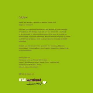 Colofon
Uitgave: MVO Westland / Meetellen en Meedoen (oktober 2016)
Oplage: 500 exemplaren
In opdracht van de gemeente Westland voert MVO Westland het project Meetellen
en Meedoen uit. MVO Westland maakt zich sterk voor mensen met een afstand
tot de arbeidsmarkt en ondersteunt ondernemers bij het geven van invulling aan
Maatschappelijk Verantwoord Ondernemen. Meer dan honderd werkgevers zijn partner
van MVO Westland. Daarnaast wordt nauw samengewerkt met sociaal werkbedrijf
Patijnenburg.
Met dank aan: diverse ondernemers, waaronder Best Fresh Group, Elektravon,
Elements Beach, The Gerbera Factory, Kees Stijger B.V., Koppert Cress, Nature’s Pride
en Royal FloraHolland.
Redactie: Edith Vos
Eindredactie: Sanne van Schoote, MVO Westland
Fotografie: MVO Westland, Mustafa Orabi en Thierry Schut Fotografie
Vormgeving: SPEAX | All about identity
Drukwerk: Upscore Indrukmakers
ISBN 978-90-826127-0-7
 