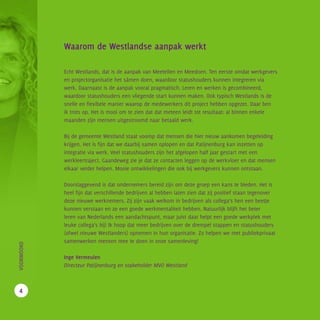 Waarom de Westlandse aanpak werkt
Echt Westlands, dat is de aanpak van Meetellen en Meedoen. Ten eerste omdat werkgevers
en projectorganisatie het sámen doen, waardoor statushouders kunnen integreren via
werk. Daarnaast is de aanpak vooral pragmatisch. Leren en werken is gecombineerd,
waardoor statushouders een vliegende start kunnen maken. Ook typisch Westlands is de
snelle en flexibele manier waarop de medewerkers dit project hebben opgezet. Daar ben
ik trots op. Het is mooi om te zien dat dat meteen leidt tot resultaat: al binnen enkele
maanden zijn mensen uitgestroomd naar betaald werk.
Bij de gemeente Westland staat voorop dat mensen die hier nieuw aankomen begeleiding
krijgen. Het is fijn dat we daarbij samen oplopen en dat Patijnenburg kan inzetten op
integratie via werk. Veel statushouders zijn het afgelopen half jaar gestart met een
werkleertraject. Gaandeweg zie je dat ze contacten leggen op de werkvloer en dat mensen
elkaar verder helpen. Mooie ontwikkelingen die ook bij werkgevers kunnen ontstaan.
Doorslaggevend is dat ondernemers bereid zijn om deze groep een kans te bieden. Het is
heel fijn dat verschillende bedrijven al hebben laten zien dat zij positief staan tegenover
deze nieuwe werknemers. Zij zijn vaak welkom in bedrijven als collega’s hen een beetje
kunnen verstaan en ze een goede werkmentaliteit hebben. Natuurlijk blijft het beter
leren van Nederlands een aandachtspunt, maar juist daar helpt een goede werkplek met
leuke collega’s bij! Ik hoop dat meer bedrijven over de drempel stappen en statushouders
(ofwel nieuwe Westlanders) opnemen in hun organisatie. Zo helpen we met publiekprivaat
samenwerken mensen mee te doen in onze samenleving!
Inge Vermeulen
Directeur Patijnenburg en stakeholder MVO Westland
		VOORWOORD
4
 