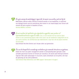 De wijze waarop de maatschappij is ingericht, de manier van werken, past niet bij de
mens van nu. Mensen willen erkend en herkend worden in hun kwaliteiten, en daarmee
een bijdrage leveren aan de samenleving. We moeten er als maatschappij naar streven alle
mensen de kans te geven in kwaliteit te leven.
Herman Wijffels, econoom
Ga niet wachten tot implicaties zijn uitgedacht en opgelost, maar probeer al
experimenterend nieuwe wegen te vinden. Zet u in om mensen tot hun recht te laten
komen in een samenleving waarin ieder mens steun van de medemens nodig heeft om tot
zijn recht te komen. De overheid kan dat ondersteunen, maar kan niet de plaats innemen
van de ander.
Oud-minister Piet Hein Donner over nieuwe rollen van gemeenten
Een van de drempels die verandering verhinderen zijn remmende structuren en systemen.
Onder het mom van public management worden er prestatieafspraken gemaakt. Zoals
aantallen geschreven bonnen of minuten per steunkous. Dit wordt vaak helemaal verkeerd
ingevuld. Men zoekt oplossingen in structuren, zoals centralisatie van de politie, niet naar
de oplossing van de echte problemen.
Oud-minister Pieter Winsemius over WRR rapport ‘Vertrouwen in burgers’
6
 