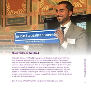 Thuis voelen in Westland
Wethouder Mohamed el Mokaddem van gemeente Westland (Sociale zaken) is blij met
de resultaten die worden behaald binnen het gemeentelijke actieplan ‘Focus op werk
2015-2018’ waar het project Meetellen en Meedoen onder valt: “Dankzij dit project helpen
we nieuwe Westlanders aan werk. Werk is een belangrijk middel om deel te nemen, het
versterkt de onderlinge solidariteit, voorkomt sociale uitsluiting en isolement. Mensen
die werken hebben een hogere zelfwaardering en voelen zich ook gelukkiger, blijkt keer
op keer uit onderzoek. Bovendien geeft het structuur aan je leven, het levert sociale
contacten op en sociale status en vergroot je vaardigheden. Kortom: Werk is belangrijk om
je snel thuis te voelen in Westland.”
foto: Mohamed el Mokaddem, Wethouder gemeente Westland (Sociale Zaken)
		THUISVOELENINWESTLAND
7
 