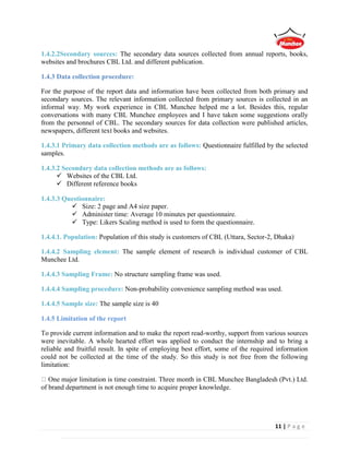 11 | P a g e
1.4.2.2Secondary sources: The secondary data sources collected from annual reports, books,
websites and brochures CBL Ltd. and different publication.
1.4.3 Data collection procedure:
For the purpose of the report data and information have been collected from both primary and
secondary sources. The relevant information collected from primary sources is collected in an
informal way. My work experience in CBL Munchee helped me a lot. Besides this, regular
conversations with many CBL Munchee employees and I have taken some suggestions orally
from the personnel of CBL. The secondary sources for data collection were published articles,
newspapers, different text books and websites.
1.4.3.1 Primary data collection methods are as follows: Questionnaire fulfilled by the selected
samples.
1.4.3.2 Secondary data collection methods are as follows:
 Websites of the CBL Ltd.
 Different reference books
1.4.3.3 Questionnaire:
 Size: 2 page and A4 size paper.
 Administer time: Average 10 minutes per questionnaire.
 Type: Likers Scaling method is used to form the questionnaire.
1.4.4.1. Population: Population of this study is customers of CBL (Uttara, Sector-2, Dhaka).
1.4.4.2 Sampling element: The sample element of research is individual customer of CBL
Munchee Ltd.
1.4.4.3 Sampling Frame: No structure sampling frame was used.
1.4.4.4 Sampling procedure: Non-probability convenience sampling method was used.
1.4.4.5 Sample size: The sample size is 40
1.4.5 Limitation of the report
To provide current information and to make the report read-worthy, support from various sources
were inevitable. A whole hearted effort was applied to conduct the internship and to bring a
reliable and fruitful result. In spite of employing best effort, some of the required information
could not be collected at the time of the study. So this study is not free from the following
limitation:
One major limitation is time constraint. Three month in CBL Munchee Bangladesh (Pvt.) Ltd.
of brand department is not enough time to acquire proper knowledge.
 