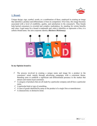 14 | P a g e
1. Brand:
Unique design, sign, symbol, words, or a combination of these, employed in creating an image
that identifies a product and differentiates it from its competitors. Over time, this image becomes
associated with a level of credibility, quality, and satisfaction in the consumer's. Thus brands
help harried consumers in crowded and complex marketplace, by standing for certain benefits
and value. Legal name for a brand is trademark and, when it identifies or represents a firm, it is
called a brand name. See also corporate identity (Business Dictionary).
In my Opinion brand is:
 The process involved in creating a unique name and image for a product in the
consumers' mind, mainly through advertising campaigns with a consistent theme.
Branding aims to establish a significant and differentiated presence in the market that
attracts and retains loyal customers.
 A category of products that are all made by a particular company and all have a particular
name.
 A particular kind or type of something.
 A class of goods identified by name as the product of a single firm or manufacturer.
 A characteristic or distinctive kind.
 