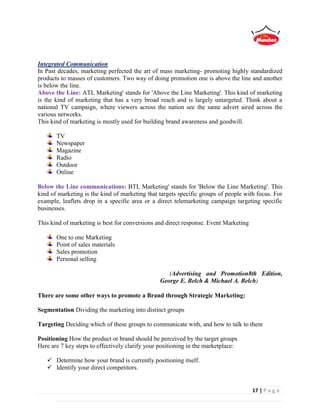 17 | P a g e
Integrated Communication
In Past decades, marketing perfected the art of mass marketing- promoting highly standardized
products to masses of customers. Two way of doing promotion one is above the line and another
is below the line.
Above the Line: ATL Marketing' stands for 'Above the Line Marketing'. This kind of marketing
is the kind of marketing that has a very broad reach and is largely untargeted. Think about a
national TV campaign, where viewers across the nation see the same advert aired across the
various networks.
This kind of marketing is mostly used for building brand awareness and goodwill.
TV
Newspaper
Magazine
Radio
Outdoor
Online
Below the Line communications: BTL Marketing' stands for 'Below the Line Marketing'. This
kind of marketing is the kind of marketing that targets specific groups of people with focus. For
example, leaflets drop in a specific area or a direct telemarketing campaign targeting specific
businesses.
This kind of marketing is best for conversions and direct response. Event Marketing
One to one Marketing
Point of sales materials
Sales promotion
Personal selling
(Advertising and Promotion8th Edition,
George E. Belch & Michael A. Belch)
There are some other ways to promote a Brand through Strategic Marketing:
Segmentation Dividing the marketing into distinct groups
Targeting Deciding which of these groups to communicate with, and how to talk to them
Positioning How the product or brand should be perceived by the target groups
Here are 7 key steps to effectively clarify your positioning in the marketplace:
 Determine how your brand is currently positioning itself.
 Identify your direct competitors.
 