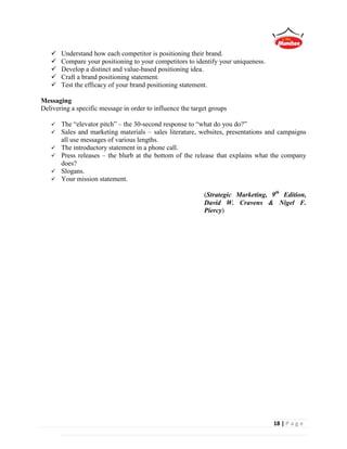 18 | P a g e
 Understand how each competitor is positioning their brand.
 Compare your positioning to your competitors to identify your uniqueness.
 Develop a distinct and value-based positioning idea.
 Craft a brand positioning statement.
 Test the efficacy of your brand positioning statement.
Messaging
Delivering a specific message in order to influence the target groups
 The “elevator pitch” – the 30-second response to “what do you do?”
 Sales and marketing materials – sales literature, websites, presentations and campaigns
all use messages of various lengths.
 The introductory statement in a phone call.
 Press releases – the blurb at the bottom of the release that explains what the company
does?
 Slogans.
 Your mission statement.
(Strategic Marketing, 9th
Edition,
David W. Cravens & Nigel F.
Piercy)
 