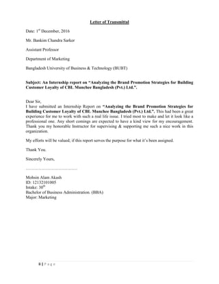 ii | P a g e
Letter of Transmittal
Date: 1st
December, 2016
Mr. Bankim Chandra Sarker
Assistant Professor
Department of Marketing
Bangladesh University of Business & Technology (BUBT)
Subject: An Internship report on “Analyzing the Brand Promotion Strategies for Building
Customer Loyalty of CBL Munchee Bangladesh (Pvt.) Ltd.”.
Dear Sir,
I have submitted an Internship Report on “Analyzing the Brand Promotion Strategies for
Building Customer Loyalty of CBL Munchee Bangladesh (Pvt.) Ltd.”. This had been a great
experience for me to work with such a real life issue. I tried most to make and let it look like a
professional one. Any short comings are expected to have a kind view for my encouragement.
Thank you my honorable Instructor for supervising & supporting me such a nice work in this
organization.
My efforts will be valued; if this report serves the purpose for what it’s been assigned.
Thank You.
Sincerely Yours,
………………………………
Mohsin Alam Akash
ID: 12132101005
Intake: 30th
Bachelor of Business Administration. (BBA)
Major: Marketing
 