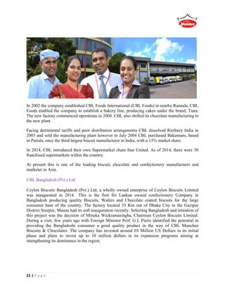 21 | P a g e
In 2002 the company established CBL Foods International (CBL Foods) in nearby Rannala. CBL
Foods enabled the company to establish a bakery line, producing cakes under the brand, Tiara.
The new factory commenced operations in 2004. CBL also shifted its chocolate manufacturing to
the new plant.
Facing detrimental tariffs and poor distribution arrangements CBL dissolved Ritzbury India in
2003 and sold the manufacturing plant however in July 2004 CBL purchased Bakemans, based
in Patiala, once the third largest biscuit manufacturer in India, with a 13% market share.
In 2014, CBL introduced their own Supermarket chain Star United. As of 2014, there were 30
franchised supermarkets within the country.
At present this is one of the leading biscuit, chocolate and confectionery manufacturer and
marketer in Asia.
CBL Bangladesh (Pvt.) Ltd
Ceylon Biscuits Bangladesh (Pvt.) Ltd, a wholly owned enterprise of Ceylon Biscuits Limited
was inaugurated in 2014. This is the first Sri Lankan owned confectionery Company in
Bangladesh producing quality Biscuits, Wafers and Chocolate coated biscuits for the large
consumer base of the country. The factory located 35 Km out of Dhaka City in the Gazipur
District Sreepur, Mauna had its soft inauguration recently. Selecting Bangladesh and initiation of
this project was the decision of Mineka Wickramasingha, Chairman Ceylon Biscuits Limited.
During a visit, few years ago with Foreign Minister Prof. G.L Pieris identified the potential in
providing the Bangladeshi consumer a good quality product in the way of CBL Munchee
Biscuits & Chocolates. The company has invested around 03 Million US Dollars in its initial
phase and plans to invest up to 10 million dollars in its expansion programs aiming at
strengthening its dominance in the region.
 