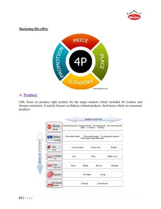 22 | P a g e
Marketing Mix (4Ps):
A. Product:
CBL focus on produce right product for the target markets which included Sri Lankan and
foreign consumers. It mainly focuses on Bakery related products, food items which are consumer
products.
 