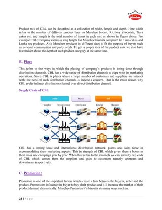 23 | P a g e
Product mix of CBL can be described as a collection of width, length and depth. Here width
refers to the number of different product lines as Munchee biscuit, Ritzbury chocolate, Tiara
cakes etc. and length is the total number of items in each mix as shown in figure above. For
example CBL Company carries a long length for Munchee biscuits compared to Tiara cakes and
Lanka soy products. Also Munchee produces in different sizes to fit the purpose of buyers such
as personal consumption and party needs. To get a proper idea of the product mix we also have
to consider about the depth of each product category at the same time.
B. Place
This refers to the ways in which the placing of company’s products is being done through
distribution channels. CBL has a wide range of distribution channels to cope with its marketing
operations. Since CBL is places where a large number of customers and suppliers are interact
with, the need of such distribution channels is indeed a concern. That is the main reason why
CBL prefer indirect distribution channel over direct distribution channel.
Supply Chain of CBL
CBL has a strong local and international distribution network, plants and sales force in
accommodating their marketing aspects. This is strength of CBL which gives them a boom in
their mass sale campaign year by year. When this refers to the channels we can identify two ends
of CBL which comes from the suppliers and goes to customers namely upstream and
downstream respectively.
C. Promotion:
Promotion is one of the important factors which create a link between the buyers, seller and the
product. Promotions influence the buyer to buy their product and it’ll increase the market of their
product demand dramatically. Munchee Promotes it’s biscuits via many ways such as:
 