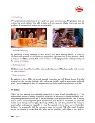 24 | P a g e
TV advertisements at the time of news and busy hours and sponsoring TV programs that are
watched by target markets. Also adds in radio, web sites, posters, labeled boxes, and also the
product will promote itself with the attractive packing.
Indirect advertising
By publishing wishing messages to their internal staff when winning awards, it indirectly
advertises their products to consumers and help to build a positive view on their products. When
it obtained five SLIMS awards, CBL itself advertised two full page colorful wishing message on
Sri Lankan newspapers.
CSR (Corporate Social Responsibility) activities by the name of Munchee are also built positive
view on customers.
In addition to above CBL carries out seasonal promotions as well. During temple festivals,
seasonal periods, company builds its sales outlets and provides goods at a percentage deducted
price. One such example is the CBL outlet seen during Nallur temple festival season, in Jaffna.
D. Price:
This is the only way that an organization can generate revenue through its marketing mix. This
represents the amount of money charged for the product or service the company is offering. CBL
charges the product in various ways as described below for the Munchee biscuits. This is mainly
due to survive in the long term, profit maximization with return on investment, to uplift the
market share through various types of pricing, identify the cash flow, maintain the product’s
quality, place an image and especially to retain the acquired customer bases and to relationship
building. For an example, with the company’s image on the stall, CBL offers small Munchee
savory biscuit packets for very low price where even a small boy could afford to buy. And the
 