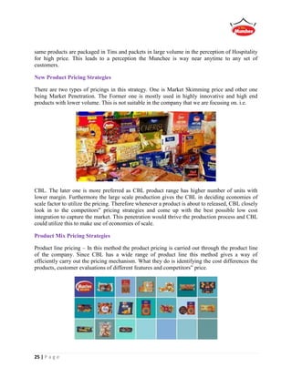 25 | P a g e
same products are packaged in Tins and packets in large volume in the perception of Hospitality
for high price. This leads to a perception the Munchee is way near anytime to any set of
customers.
New Product Pricing Strategies
There are two types of pricings in this strategy. One is Market Skimming price and other one
being Market Penetration. The Former one is mostly used in highly innovative and high end
products with lower volume. This is not suitable in the company that we are focusing on. i.e.
CBL. The later one is more preferred as CBL product range has higher number of units with
lower margin. Furthermore the large scale production gives the CBL in deciding economies of
scale factor to utilize the pricing. Therefore whenever a product is about to released, CBL closely
look in to the competitors‟ pricing strategies and come up with the best possible low cost
integration to capture the market. This penetration would thrive the production process and CBL
could utilize this to make use of economies of scale.
Product Mix Pricing Strategies
Product line pricing – In this method the product pricing is carried out through the product line
of the company. Since CBL has a wide range of product line this method gives a way of
efficiently carry out the pricing mechanism. What they do is identifying the cost differences the
products, customer evaluations of different features and competitors‟ price.
 