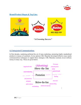 28 | P a g e
Brand/Product Slogan & Tag Line:
“A Crowning Success”
4.1 Integrated Communication:
In Past decades, marketing perfected the art of mass marketing- promoting highly standardized
products to masses of customers. In my opinion CBL Munchee developed effective mass media
communications techniques to support these strategies. CBL Munchee routinely invest millions
money in many way. Those are given below.
 