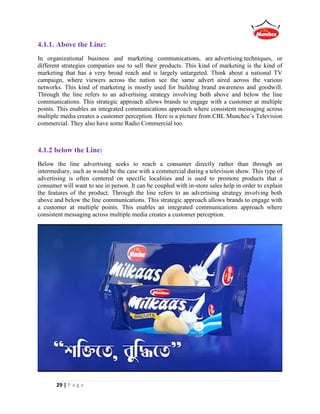 29 | P a g e
4.1.1. Above the Line:
In organizational business and marketing communications, are advertising techniques, or
different strategies companies use to sell their products. This kind of marketing is the kind of
marketing that has a very broad reach and is largely untargeted. Think about a national TV
campaign, where viewers across the nation see the same advert aired across the various
networks. This kind of marketing is mostly used for building brand awareness and goodwill.
Through the line refers to an advertising strategy involving both above and below the line
communications. This strategic approach allows brands to engage with a customer at multiple
points. This enables an integrated communications approach where consistent messaging across
multiple media creates a customer perception. Here is a picture from CBL Munchee’s Television
commercial. They also have some Radio Commercial too.
4.1.2 below the Line:
Below the line advertising seeks to reach a consumer directly rather than through an
intermediary, such as would be the case with a commercial during a television show. This type of
advertising is often centered on specific localities and is used to promote products that a
consumer will want to see in person. It can be coupled with in-store sales help in order to explain
the features of the product. Through the line refers to an advertising strategy involving both
above and below the line communications. This strategic approach allows brands to engage with
a customer at multiple points. This enables an integrated communications approach where
consistent messaging across multiple media creates a customer perception.
 