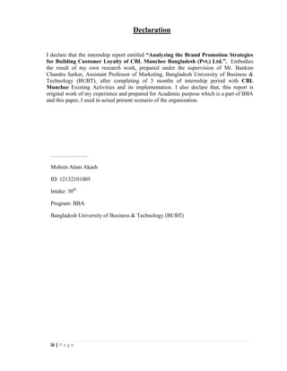 iii | P a g e
Declaration
I declare that the internship report entitled “Analyzing the Brand Promotion Strategies
for Building Customer Loyalty of CBL Munchee Bangladesh (Pvt.) Ltd.”. Embodies
the result of my own research work, prepared under the supervision of Mr. Bankim
Chandra Sarker, Assistant Professor of Marketing, Bangladesh University of Business &
Technology (BUBT), after completing of 3 months of internship period with CBL
Munchee Existing Activities and its implementation. I also declare that, this report is
original work of my experience and prepared for Academic purpose which is a part of BBA
and this paper, I used in actual present scenario of the organization.
………………..
Mohsin Alam Akash
ID: 12132101005
Intake: 30th
Program: BBA
Bangladesh University of Business & Technology (BUBT)
 