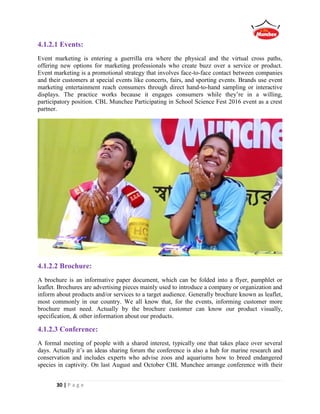 30 | P a g e
4.1.2.1 Events:
Event marketing is entering a guerrilla era where the physical and the virtual cross paths,
offering new options for marketing professionals who create buzz over a service or product.
Event marketing is a promotional strategy that involves face-to-face contact between companies
and their customers at special events like concerts, fairs, and sporting events. Brands use event
marketing entertainment reach consumers through direct hand-to-hand sampling or interactive
displays. The practice works because it engages consumers while they’re in a willing,
participatory position. CBL Munchee Participating in School Science Fest 2016 event as a crest
partner.
4.1.2.2 Brochure:
A brochure is an informative paper document, which can be folded into a flyer, pamphlet or
leaflet. Brochures are advertising pieces mainly used to introduce a company or organization and
inform about products and/or services to a target audience. Generally brochure known as leaflet,
most commonly in our country. We all know that, for the events, informing customer more
brochure must need. Actually by the brochure customer can know our product visually,
specification, & other information about our products.
4.1.2.3 Conference:
A formal meeting of people with a shared interest, typically one that takes place over several
days. Actually it’s an ideas sharing forum the conference is also a hub for marine research and
conservation and includes experts who advise zoos and aquariums how to breed endangered
species in captivity. On last August and October CBL Munchee arrange conference with their
 