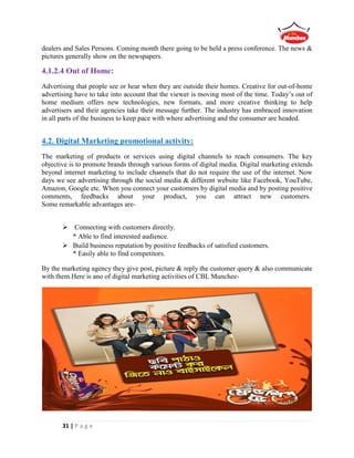 31 | P a g e
dealers and Sales Persons. Coming month there going to be held a press conference. The news &
pictures generally show on the newspapers.
4.1.2.4 Out of Home:
Advertising that people see or hear when they are outside their homes. Creative for out-of-home
advertising have to take into account that the viewer is moving most of the time. Today’s out of
home medium offers new technologies, new formats, and more creative thinking to help
advertisers and their agencies take their message further. The industry has embraced innovation
in all parts of the business to keep pace with where advertising and the consumer are headed.
4.2. Digital Marketing promotional activity:
The marketing of products or services using digital channels to reach consumers. The key
objective is to promote brands through various forms of digital media. Digital marketing extends
beyond internet marketing to include channels that do not require the use of the internet. Now
days we see advertising through the social media & different website like Facebook, YouTube,
Amazon, Google etc. When you connect your customers by digital media and by posting positive
comments, feedbacks about your product, you can attract new customers.
Some remarkable advantages are-
 Connecting with customers directly.
* Able to find interested audience.
 Build business reputation by positive feedbacks of satisfied customers.
* Easily able to find competitors.
By the marketing agency they give post, picture & reply the customer query & also communicate
with them.Here is ano of digital marketing activities of CBL Munchee-
 