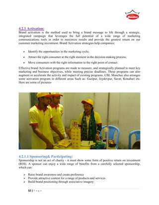 32 | P a g e
4.2.1 Activation:
Brand activation is the method used to bring a brand message to life through a strategic,
integrated campaign that leverages the full potential of a wide range of marketing
communications tools in order to maximize results and provide the greatest return on our
customer marketing investment. Brand Activation strategies help companies:
 Identify the opportunities in the marketing cycle;
 Attract the right consumer at the right moment in the decision-making process;
 Move consumers with the right information to the right point of contact.
Effective brand Activation programs are made to measure, and strategically planned to meet key
marketing and business objectives, while meeting precise deadlines. These programs can also
augment or accelerate the activity and impact of existing programs. CBL Munchee also arranges
some activation program in different areas Such as- Gazipur, Joydevpur, Savar, Konabari etc.
Here are some of pictures-
4.2.1.1 Sponsoring& Participating:
Sponsorship is not an act of charity - it must show some form of positive return on investment
(ROI). A sponsor can enjoy a wide range of benefits from a carefully selected sponsorship,
which can:
 Raise brand awareness and create preference
 Provide attractive content for a range of products and services
 Build brand positioning through associative imagery
 