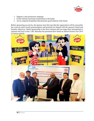 33 | P a g e
 Support a sales promotion campaign
 Create internal emotional commitment to the brand
 Act as corporate hospitality that promotes good relations with clients.
Before sponsoring an activity, the sponsor must feel sure that the organization will be successful;
has a proven track record, good prospects and generally be aligned with the sponsor's brand and
business objectives. Sports sponsorship is the most common and can range from international to
regional and local events. CBL Munchee has promoted their brand on School Science Fest 2016
in various schools.
 