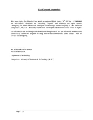 iv | P a g e
Certificate of Supervisor
This is certifying that Mohsin Alam Akash, a student of BBA, Intake: 30th
, ID No. 12132101005,
has successfully completed his “Internship Program” and submitted the report entitled
“Analyzing the Brand Promotion Strategies for Building Customer Loyalty of CBL Munchee
Bangladesh (Pvt.) Ltd.”. Under my supervision for the partial fulfillment for the award of degree.
He has done his job according to my supervision and guidance. He has tried to his best to do this
successfully. I think this program will help him in the future to build up his career. I wish his
success and prosperity.
……………………
Mr. Bankim Chandra Sarker
Assistant Professor
Department of Marketing
Bangladesh University of Business & Technology (BUBT)
 