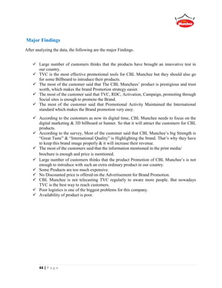 44 | P a g e
Major Findings
After analyzing the data, the following are the major Findings.
 Large number of customers thinks that the products have brought an innovative test in
our country.
 TVC is the most effective promotional tools for CBL Munchee but they should also go
for some Billboard to introduce their products.
 The most of the customer said that The CBL Munchees’ product is prestigious and trust
worth, which makes the brand Promotion strategy easier.
 The most of the customer said that TVC, RDC, Activation, Campaign, promoting through
Social sites is enough to promote the Brand.
 The most of the customer said that Promotional Activity Maintained the International
standard which makes the Brand promotion very easy.
 According to the customers as now its digital time, CBL Munchee needs to focus on the
digital marketing & 3D billboard or banner. So that it will attract the customers for CBL
products.
 According to the survey, Most of the customer said that CBL Munchee’s big Strength is
“Great Taste” & “International Quality” is Highlighting the brand. That’s why they have
to keep this brand image properly & it will increase their revenue.
 The most of the customers said that the information mentioned in the print media/
brochure is enough and price is mentioned.
 Large number of customers thinks that the product Promotion of CBL Munchee’s is not
enough to introduce with such an extra ordinary product in our country.
 Some Products are too much expensive.
 No Discounted price is offered on the Advertisement for Brand Promotion.
 CBL Munchee is not telecasting TVC regularly to aware more people. But nowadays
TVC is the best way to reach customers.
 Poor logistics is one of the biggest problems for this company.
 Availability of product is poor.
 