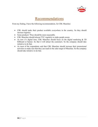 46 | P a g e
Recommendations
From my finding, I have the following recommendation, for CBL Munchee:
 CBL should make their product available everywhere in the country. So they should
increase logistics.
 Some products’ Price should be more reasonable.
 CBL Munchee should telecast TVC regularly to make people aware.
 As now it’s digital time, CBL Munchee should focus on the digital marketing & 3D
billboard or banner. So that it will attract the customers. So the company should take
initiative to do that.
 As most of the respondents said that CBL Munchee should increase their promotional
activities to make sure that they can reach to the sales target of Munchee. So the company
should take initiative to do that.
 
