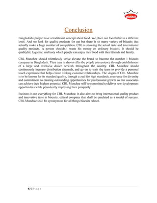 47 | P a g e
Conclusion
Bangladeshi people have a traditional concept about food. We place our food habit in a different
level. And we look for quality products for eat but there is so many variety of biscuits that
actually make a huge number of competition. CBL is showing the actual taste and international
quality products. A person shouldn’t waste his money on ordinary biscuits. It should be
qualityful, hygienic, and tasty which people can enjoy their food with their friends and family.
CBL Munchee should relentlessly strive elevate the brand to become the number 1 biscuits
company in Bangladesh. Their aim is also to offer the people convenience through establishment
of a large and extensive dealer network throughout the country. CBL Munchee should
continuously increase distribution channels, and go on to train the team to provide a personal
touch experience that helps create lifelong customer relationships. The slogan of CBL Munchee
is to be known for its standard quality, through a zeal for high standards, reverence for diversity
and commitment to creating outstanding opportunities for professional growth so that associates
can achieve their highest potential. CBL Munchee will be committed to deliver new development
opportunities while persistently improving their prosperity.
Business is not everything for CBL Munchee; it also aims to bring international quality product
and innovative taste in biscuits, ethical company that shall be emulated as a model of success.
CBL Munchee shall be synonymous for all things biscuits related.
 