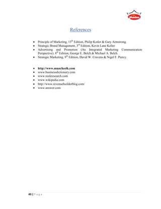 49 | P a g e
References
 Principle of Marketing, 13th
Edition, Philip Kotler & Gary Armstrong.
 Strategic Brand Management, 3rd
Edition, Kevin Lane Keller
 Advertising and Promotion (An Integrated Marketing Communication
Perspective). 8th
Edition, George E. Belch & Michael A. Belch.
 Strategic Marketing, 9th
Edition, David W. Cravens & Nigel F. Piercy.
 http://www.muncheelk.com
 www.businessdictionary.com
 www.rockresearch.com
 www.wikipedia.com
 http://www.revenuebuilderblog.com/
 www.answer.com
 