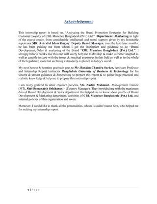 v | P a g e
Acknowledgement
This internship report is based on, “Analyzing the Brand Promotion Strategies for Building
Customer Loyalty of CBL Munchee Bangladesh (Pvt.) Ltd.”. Department: Marketing in light
of the course results from considerable intellectual and moral support given by my honorable
supervisor MR. Ashraful Islam Durjoy, Deputy Brand Manager, over the last three months,
he has been guiding me from whom I got the inspiration and guidance to do “Brand
Development, Sales & marketing of the Brand “CBL Munchee Bangladesh (Pvt.) Ltd.”. I
strongly believe works like this one will surely help me to develop & make us better adapted as
well as capable to cope with the issues & practical exposures in this field as well as to the whole
of the legislative tools that are being extensively exploited in today’s world.
My next honest & heartiest gratitude goes to Mr. Bankim Chandra Sarker, Assistant Professor
and Internship Report Instructor Bangladesh University of Business & Technology for his
sincere & utmost guidance & Supervising to prepare this report & to gather huge practical and
realistic knowledge & help me to prepare this internship report.
I am really grateful to other resource persons, Mr. Nadim Mahmud– Management Trainee
(MT), Shri Somanaath Sridharan – (Country Manager). They provided me with the maximum
data of Brand Development & Sales department that helped me to know about profile of Brand
Development & Marketing department, activities of CBL Munchee Bangladesh (Pvt.) Ltd. and
internal policies of this organization and so on.
Moreover, I would like to thank all the personalities, whom I couldn’t name here, who helped me
for making my internship report.
 