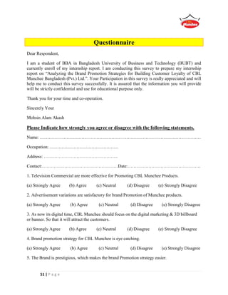 51 | P a g e
Questionnaire
Dear Respondent,
I am a student of BBA in Bangladesh University of Business and Technology (BUBT) and
currently enroll of my internship report. I am conducting this survey to prepare my internship
report on “Analyzing the Brand Promotion Strategies for Building Customer Loyalty of CBL
Munchee Bangladesh (Pvt.) Ltd.”. Your Participation in this survey is really appreciated and will
help me to conduct this survey successfully. It is assured that the information you will provide
will be strictly confidential and use for educational purpose only.
Thank you for your time and co-operation.
Sincerely Your
Mohsin Alam Akash
Please Indicate how strongly you agree or disagree with the following statements.
Name: ………………………………………………………………………………………………
Occupation: ……………………………………….
Address: …………………………………………..
Contact:……………………………………………Date:………………………………………….
1. Television Commercial are more effective for Promoting CBL Munchee Products.
(a) Strongly Agree (b) Agree (c) Neutral (d) Disagree (e) Strongly Disagree
2. Advertisement variations are satisfactory for brand Promotion of Munchee products.
(a) Strongly Agree (b) Agree (c) Neutral (d) Disagree (e) Strongly Disagree
3. As now its digital time, CBL Munchee should focus on the digital marketing & 3D billboard
or banner. So that it will attract the customers.
(a) Strongly Agree (b) Agree (c) Neutral (d) Disagree (e) Strongly Disagree
4. Brand promotion strategy for CBL Munchee is eye catching.
(a) Strongly Agree (b) Agree (c) Neutral (d) Disagree (e) Strongly Disagree
5. The Brand is prestigious, which makes the brand Promotion strategy easier.
 