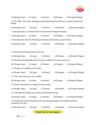 52 | P a g e
(a) Strongly Agree (b) Agree (c) Neutral (d) Disagree (e) Strongly Disagree
6. TVC, RDC, Activation, campaigns, promoting through Social sites is enough to promote the
Brand.
(a) Strongly Agree (b) Agree (c) Neutral (d) Disagree (e) Strongly Disagree
7. Discounted price is offered on the Advertisement for Brand Promotion.
(a) Strongly Agree (b) Agree (c) Neutral (d) Disagree (e) Strongly Disagree
8. Providing free offers for Promoting the Brand in the market is good for them.
(a) Strongly Agree (b) Agree (c) Neutral (d) Disagree (e) Strongly Disagree
9. Satisfied with the promotional Activities.
(a) Strongly Agree (b) Agree (c) Neutral (d) Disagree (e) Strongly Disagree
10. Promoting the Brand through Activation in different area was a great idea.
(a) Strongly Agree (b) Agree (c) Neutral (d) Disagree (e) Strongly Disagree
11. Products are available in the market.
(a) Strongly Agree (b) Agree (c) Neutral (d) Disagree (e) Strongly Disagree
12. TVC Advertisement is not available.
(a) Strongly Agree (b) Agree (c) Neutral (d) Disagree (e) Strongly Disagree
13. Product information is available in Social media.
(a) Strongly Agree (b) Agree (c) Neutral (d) Disagree (e) Strongly Disagree
14. CBL Munchee should increase their promotional activities.
(a) Strongly Agree (b) Agree (c) Neutral (d) Disagree (e) Strongly Disagree
15. Promotional Activity Maintained the International standard which makes the Brand
promotion very easy.
(a) Strongly Agree (b) Agree (c) Neutral (d) Disagree (e) Strongly Disagree
Thank You for Your Support.
 