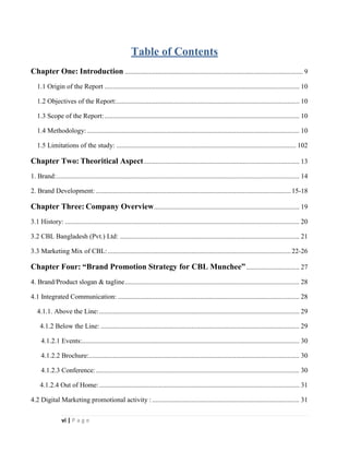 vi | P a g e
Table of Contents
Chapter One: Introduction ........................................................................................................ 9
1.1 Origin of the Report .................................................................................................................. 10
1.2 Objectives of the Report:........................................................................................................... 10
1.3 Scope of the Report:.................................................................................................................. 10
1.4 Methodology: ............................................................................................................................ 10
1.5 Limitations of the study: ......................................................................................................... 102
Chapter Two: Theoritical Aspect........................................................................................... 13
1. Brand:.............................................................................................................................................. 14
2. Brand Development: ..................................................................................................................15-18
Chapter Three: Company Overview..................................................................................... 19
3.1 History: ......................................................................................................................................... 20
3.2 CBL Bangladesh (Pvt.) Ltd: ......................................................................................................... 21
3.3 Marketing Mix of CBL:...........................................................................................................22-26
Chapter Four: “Brand Promotion Strategy for CBL Munchee”............................... 27
4. Brand/Product slogan & tagline...................................................................................................... 28
4.1 Integrated Communication: .......................................................................................................... 28
4.1.1. Above the Line:..................................................................................................................... 29
4.1.2 Below the Line: .................................................................................................................... 29
4.1.2.1 Events:............................................................................................................................... 30
4.1.2.2 Brochure:........................................................................................................................... 30
4.1.2.3 Conference:....................................................................................................................... 30
4.1.2.4 Out of Home:..................................................................................................................... 31
4.2 Digital Marketing promotional activity : ...................................................................................... 31
 