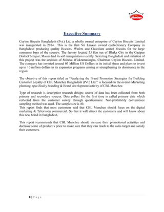 8 | P a g e
Executive Summary
Ceylon Biscuits Bangladesh (Pvt.) Ltd, a wholly owned enterprise of Ceylon Biscuits Limited
was inaugurated in 2014. This is the first Sri Lankan owned confectionery Company in
Bangladesh producing quality Biscuits, Wafers and Chocolate coated biscuits for the large
consumer base of the country. The factory located 35 Km out of Dhaka City in the Gazipur
District Sreepur, Mauna had its soft inauguration recently. Selecting Bangladesh and initiation of
this project was the decision of Mineka Wickramasingha, Chairman Ceylon Biscuits Limited.
The company has invested around 03 Million US Dollars in its initial phase and plans to invest
up to 10 million dollars in its expansion programs aiming at strengthening its dominance in the
region.
The objective of this report titled as “Analyzing the Brand Promotion Strategies for Building
Customer Loyalty of CBL Munchee Bangladesh (Pvt.) Ltd.” is focused on the overall Marketing
planning, specifically branding & Brand development activity of CBL Munchee.
Type of research is descriptive research design; source of data has been collected from both
primary and secondary sources. Data collect for the first time is called primary data which
collected from the customer survey through questionnaire. Non-probability convenience
sampling method was used. The sample size is 40.
This report finds that most customers said that CBL Munchee should focus on the digital
marketing & Television commercial. So that it will attract the customers and will know about
this new brand in Bangladesh.
This report recommends that CBL Munchee should increase their promotional activities and
decrease some of product’s price to make sure that they can reach to the sales target and satisfy
their customers.
 