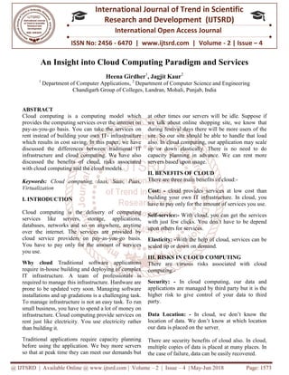 @ IJTSRD | Available Online @ www.ijtsrd.com
ISSN No: 2456
International
Research
An Insight into Cloud Computing Paradigm and Services
Heena Girdher
1
Department of Computer Applications
Chandigarh Group of Colleges
ABSTRACT
Cloud computing is a computing model which
provides the computing services over the internet on
pay-as-you-go basis. You can take the services on
rent instead of building your own IT-
which results in cost saving. In this paper, we have
discussed the differences between traditional IT
infrastructure and cloud computing. We have also
discussed the benefits of cloud, risks associated
with cloud computing and the cloud models.
Keywords: Cloud computing, Iaas, Saas, Paas,
Virtualization
I. INTRODUCTION
Cloud computing is the delivery of computing
services like servers, storage, applications,
databases, networks and so on anywhere, anytime
over the internet. The services are provided by
cloud service providers on pay-as-
You have to pay only for the amount of services
you use.
Why cloud Traditional software applications
require in-house building and deploying of complex
IT infrastructure. A team of professionals is
required to manage this infrastructure. Hardware are
prone to be updated very soon. Managing software
installations and up gradations is a challenging task.
To manage infrastructure is not an easy task. To run
small business, you have to spend a lot of money on
infrastructure. Cloud computing provide services on
rent just like electricity. You use electricity rather
than building it.
Traditional applications require capacity planning
before using the application. We buy more servers
so that at peak time they can meet our demands but
@ IJTSRD | Available Online @ www.ijtsrd.com | Volume – 2 | Issue – 4 | May-Jun 2018
ISSN No: 2456 - 6470 | www.ijtsrd.com | Volume
International Journal of Trend in Scientific
Research and Development (IJTSRD)
International Open Access Journal
An Insight into Cloud Computing Paradigm and Services
Heena Girdher1
, Jagjit Kaur2
Department of Computer Applications, 2
Department of Computer Science and Engineering
Chandigarh Group of Colleges, Landran, Mohali, Punjab, India
Cloud computing is a computing model which
provides the computing services over the internet on
go basis. You can take the services on
- infrastructure
which results in cost saving. In this paper, we have
ussed the differences between traditional IT
infrastructure and cloud computing. We have also
discussed the benefits of cloud, risks associated
with cloud computing and the cloud models.
Cloud computing, Iaas, Saas, Paas,
Cloud computing is the delivery of computing
services like servers, storage, applications,
networks and so on anywhere, anytime
over the internet. The services are provided by
-you-go basis.
You have to pay only for the amount of services
Traditional software applications
ng and deploying of complex
IT infrastructure. A team of professionals is
required to manage this infrastructure. Hardware are
prone to be updated very soon. Managing software
installations and up gradations is a challenging task.
is not an easy task. To run
small business, you have to spend a lot of money on
infrastructure. Cloud computing provide services on
rent just like electricity. You use electricity rather
Traditional applications require capacity planning
before using the application. We buy more servers
so that at peak time they can meet our demands but
at other times our servers will be idle. Suppose if
we talk about online shopping site, we know that
during festival days there will be more users of the
site. So our site should be able to handle that load
also. In cloud computing, our application may scale
up or down elastically. There is no need to do
capacity planning in advance. We can rent more
servers based upon usage.
II. BENEFITS OF CLOUD
There are three main benefits of cloud:
Cost: - cloud provides services at low cost than
building your own IT infrastructure. In cloud, you
have to pay only for the amount of services you use.
Self-service:- With cloud, you can get the services
with just few clicks. You don’t have to be depend
upon others for services.
Elasticity: -With the help of cloud, services can be
scaled up or down on demand.
III. RISKS IN CLOUD COMPUTING
There are various risks associated with cloud
computing:-
Security: - In cloud computing, our data and
applications are managed by third party but it is the
higher risk to give control of your data to third
party.
Data Location: - In cloud, we don’t know the
location of data. We don’t know at which location
our data is placed on the server.
There are security benefits of cloud also. In cloud,
multiple copies of data is placed at many places. In
the case of failure, data can be easily recovered.
Jun 2018 Page: 1573
www.ijtsrd.com | Volume - 2 | Issue – 4
Scientific
(IJTSRD)
International Open Access Journal
An Insight into Cloud Computing Paradigm and Services
Department of Computer Science and Engineering
, Punjab, India
at other times our servers will be idle. Suppose if
we talk about online shopping site, we know that
during festival days there will be more users of the
ite. So our site should be able to handle that load
also. In cloud computing, our application may scale
up or down elastically. There is no need to do
capacity planning in advance. We can rent more
three main benefits of cloud:-
cloud provides services at low cost than
building your own IT infrastructure. In cloud, you
have to pay only for the amount of services you use.
With cloud, you can get the services
s. You don’t have to be depend
With the help of cloud, services can be
scaled up or down on demand.
RISKS IN CLOUD COMPUTING
There are various risks associated with cloud
computing, our data and
applications are managed by third party but it is the
higher risk to give control of your data to third
In cloud, we don’t know the
location of data. We don’t know at which location
server.
There are security benefits of cloud also. In cloud,
multiple copies of data is placed at many places. In
the case of failure, data can be easily recovered.
 