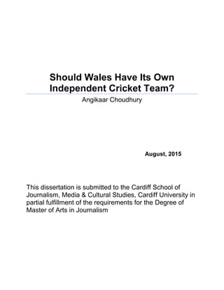 Should Wales Have Its Own
Independent Cricket Team?
Angikaar Choudhury
August, 2015
This dissertation is submitted to the Cardiff School of
Journalism, Media & Cultural Studies, Cardiff University in
partial fulfillment of the requirements for the Degree of
Master of Arts in Journalism
 