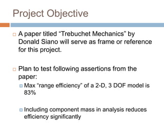 Project Objective
 A paper titled “Trebuchet Mechanics” by
Donald Siano will serve as frame or reference
for this project.
 Plan to test following assertions from the
paper:
 Max “range efficiency” of a 2-D, 3 DOF model is
83%
 Including component mass in analysis reduces
efficiency significantly
 