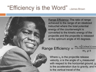 “Efficiency is the Word” –James Brown
Range Efficiency: The ratio of range
achieved to the range of an idealized
trebuchet where the total potential
energy of the counterweight is
converted to the kinetic energy of the
projectile and the projectile is released
at the optimum angle of 45 degrees.
Range Efficiency =
𝑚2 𝑣0
2(𝑠𝑖𝑛𝛼)(𝑐𝑜𝑠𝛼
𝑚1 𝑔 ℎ
Where v0 is the projectile release
velocity, α is the angle of v0 measured
with respect to the horizontal ground, g
is the acceleration due to gravity, and h
is the vertical travel of the
 