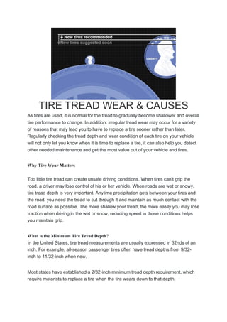 TIRE TREAD WEAR & CAUSES
As tires are used, it is normal for the tread to gradually become shallower and overall
tire performance to change. In addition, irregular tread wear may occur for a variety
of reasons that may lead you to have to replace a tire sooner rather than later.
Regularly checking the tread depth and wear condition of each tire on your vehicle
will not only let you know when it is time to replace a tire, it can also help you detect
other needed maintenance and get the most value out of your vehicle and tires.
Why Tire Wear Matters
Too little tire tread can create unsafe driving conditions. When tires can’t grip the
road, a driver may lose control of his or her vehicle. When roads are wet or snowy,
tire tread depth is very important. Anytime precipitation gets between your tires and
the road, you need the tread to cut through it and maintain as much contact with the
road surface as possible. The more shallow your tread, the more easily you may lose
traction when driving in the wet or snow; reducing speed in those conditions helps
you maintain grip.
What is the Minimum Tire Tread Depth?
In the United States, tire tread measurements are usually expressed in 32nds of an
inch. For example, all-season passenger tires often have tread depths from 9/32-
inch to 11/32-inch when new.
Most states have established a 2/32-inch minimum tread depth requirement, which
require motorists to replace a tire when the tire wears down to that depth.
 