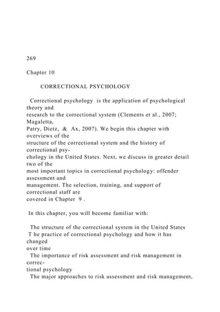 269
Chapter 10
CORRECTIONAL PSYCHOLOGY
Correctional psychology is the application of psychological
theory and
research to the correctional system (Clements et al., 2007;
Magaletta,
Patry, Dietz, & Ax, 2007). We begin this chapter with
overviews of the
structure of the correctional system and the history of
correctional psy-
chology in the United States. Next, we discuss in greater detail
two of the
most important topics in correctional psychology: offender
assessment and
management. The selection, training, and support of
correctional staff are
covered in Chapter 9 .
In this chapter, you will become familiar with:
The structure of the correctional system in the United States
T he practice of correctional psychology and how it has
changed
over time
The importance of risk assessment and risk management in
correc-
tional psychology
The major approaches to risk assessment and risk management,
 